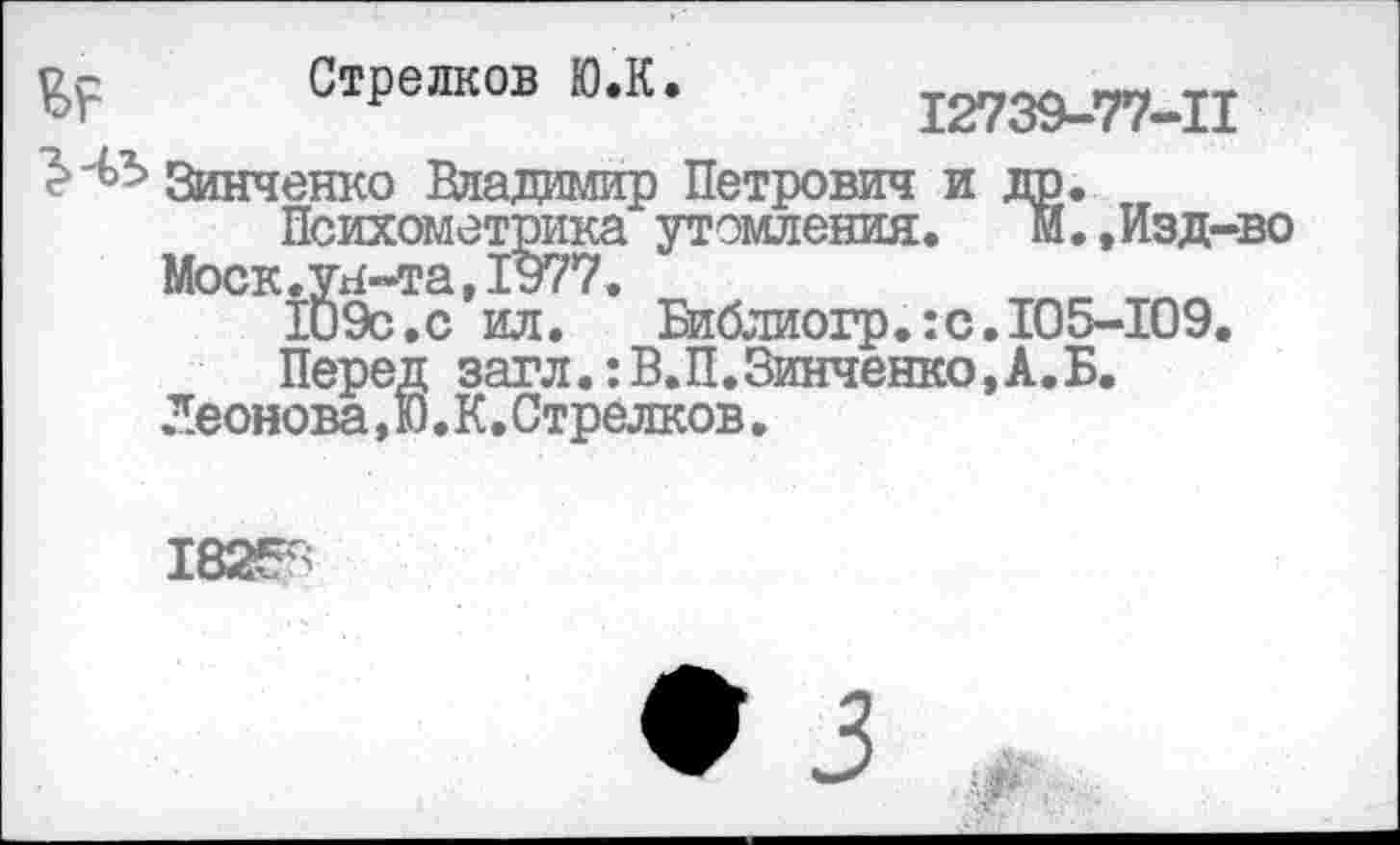 ﻿В? Стрелков Ю.К. 12739-77-11
Зинченко Владимир Петрович и др.
Психометрика утомления.	м.,Изд-во
Москлгн-та,1977.
1и9с.с ил.	Библиогр.:с.105-109.
Перед загл.:В.П.Зинченко,А.Б.
Леонова, Ю. К. Стрелков.